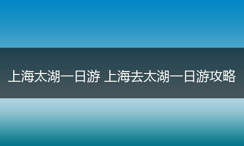 上海太湖一日游 上海去太湖一日游攻略