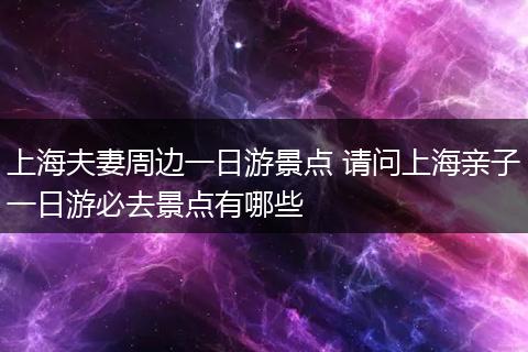 上海夫妻周边一日游景点 请问上海亲子一日游必去景点有哪些