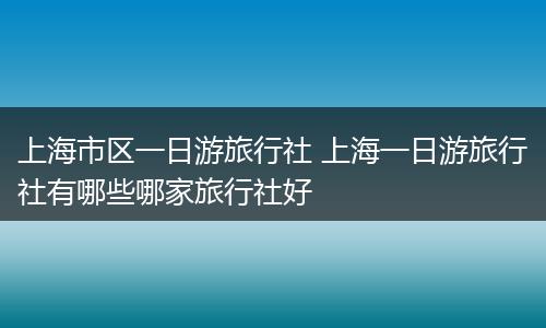 上海市区一日游旅行社 上海一日游旅行社有哪些哪家旅行社好