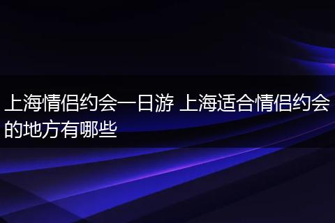上海情侣约会一日游 上海适合情侣约会的地方有哪些