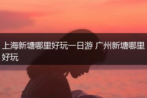 上海新塘哪里好玩一日游 广州新塘哪里好玩