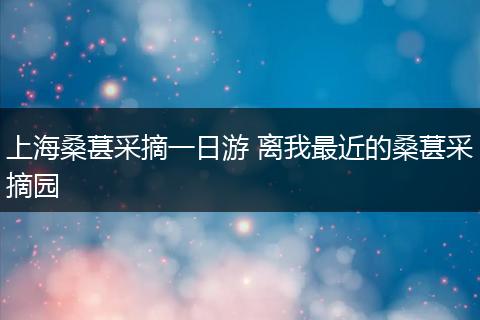 上海桑葚采摘一日游 离我最近的桑葚采摘园