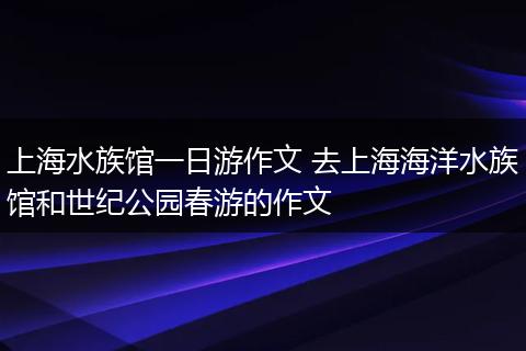 上海水族馆一日游作文 去上海海洋水族馆和世纪公园春游的作文
