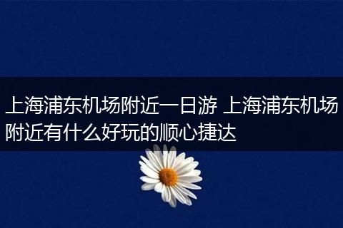 上海浦东机场附近一日游 上海浦东机场附近有什么好玩的顺心捷达