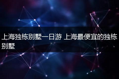 上海独栋别墅一日游 上海最便宜的独栋别墅