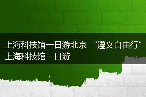 上海科技馆一日游北京 “遵义自由行”上海科技馆一日游