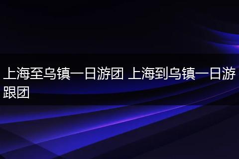 上海至乌镇一日游团 上海到乌镇一日游跟团