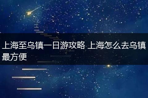 上海至乌镇一日游攻略 上海怎么去乌镇最方便
