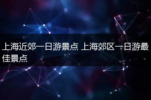 上海近郊一日游景点 上海郊区一日游最佳景点