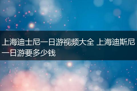 上海迪士尼一日游视频大全 上海迪斯尼一日游要多少钱