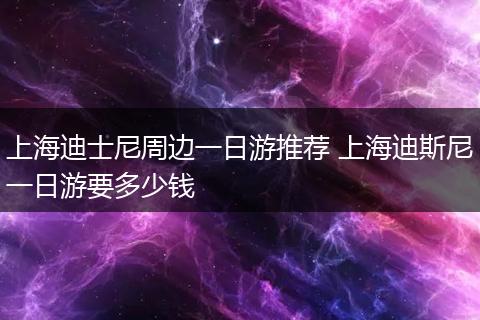 上海迪士尼周边一日游推荐 上海迪斯尼一日游要多少钱
