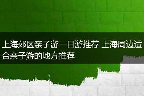上海郊区亲子游一日游推荐 上海周边适合亲子游的地方推荐