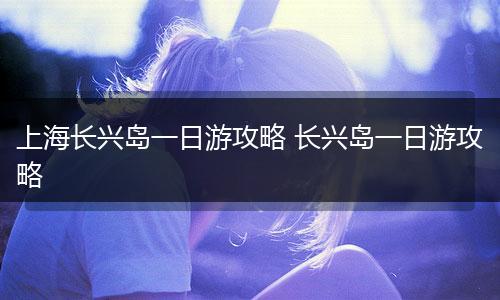 上海长兴岛一日游攻略 长兴岛一日游攻略