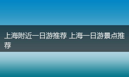 上海附近一日游推荐 上海一日游景点推荐