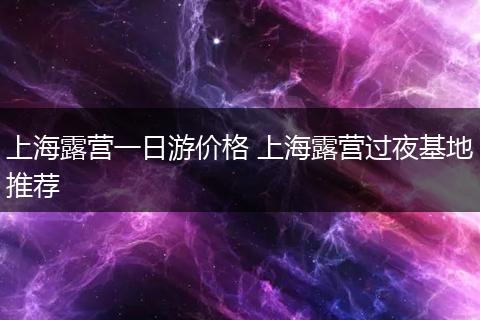 上海露营一日游价格 上海露营过夜基地推荐