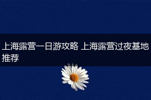 上海露营一日游攻略 上海露营过夜基地推荐