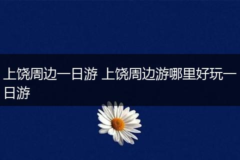 上饶周边一日游 上饶周边游哪里好玩一日游