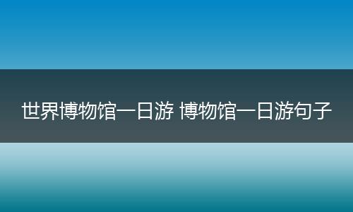 世界博物馆一日游 博物馆一日游句子