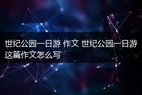 世纪公园一日游 作文 世纪公园一日游这篇作文怎么写