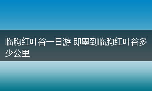 临朐红叶谷一日游 即墨到临朐红叶谷多少公里