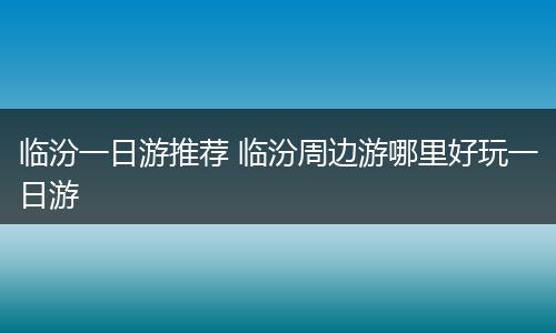 临汾一日游推荐 临汾周边游哪里好玩一日游