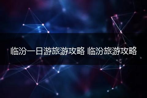 临汾一日游旅游攻略 临汾旅游攻略