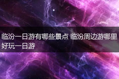 临汾一日游有哪些景点 临汾周边游哪里好玩一日游