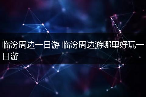 临汾周边一日游 临汾周边游哪里好玩一日游
