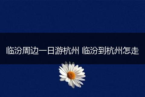 临汾周边一日游杭州 临汾到杭州怎走