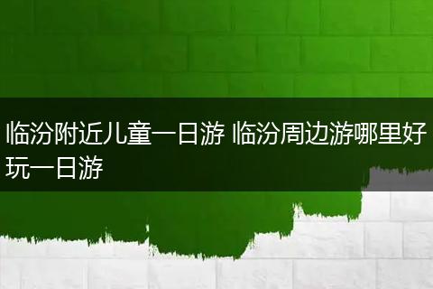 临汾附近儿童一日游 临汾周边游哪里好玩一日游