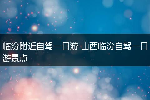临汾附近自驾一日游 山西临汾自驾一日游景点