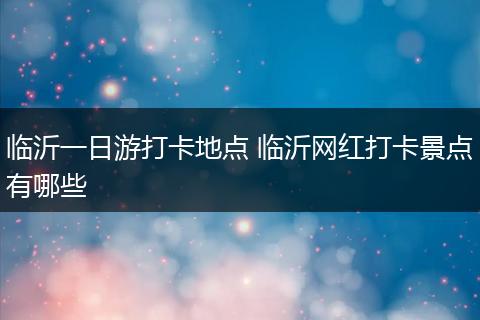 临沂一日游打卡地点 临沂网红打卡景点有哪些