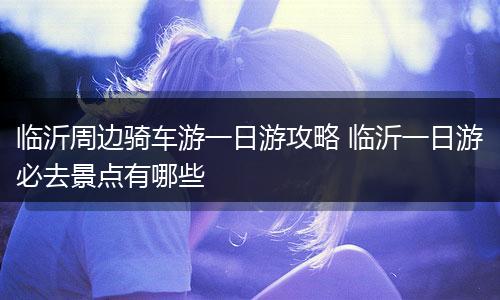 临沂周边骑车游一日游攻略 临沂一日游必去景点有哪些