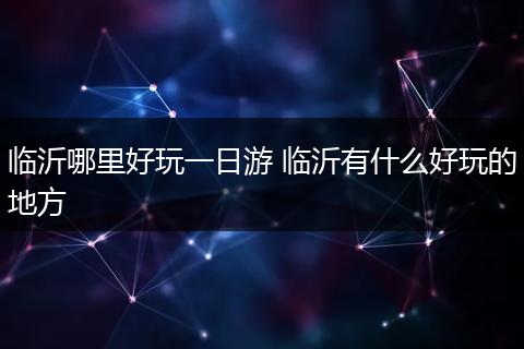 临沂哪里好玩一日游 临沂有什么好玩的地方