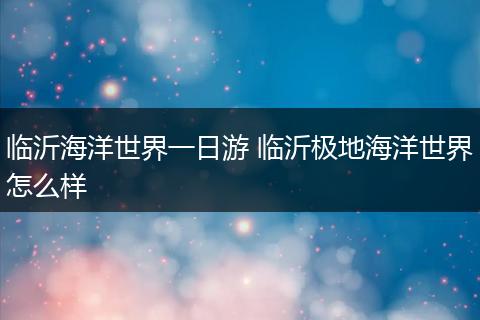 临沂海洋世界一日游 临沂极地海洋世界怎么样