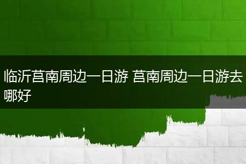 临沂莒南周边一日游 莒南周边一日游去哪好