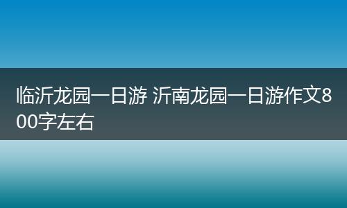 临沂龙园一日游 沂南龙园一日游作文800字左右