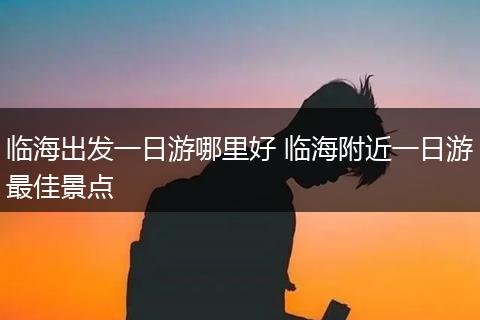 临海出发一日游哪里好 临海附近一日游最佳景点