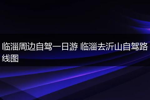 临淄周边自驾一日游 临淄去沂山自驾路线图