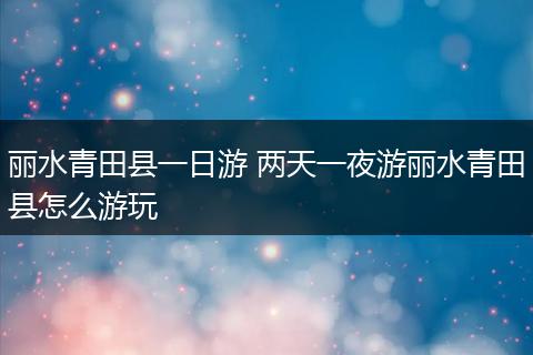 丽水青田县一日游 两天一夜游丽水青田县怎么游玩