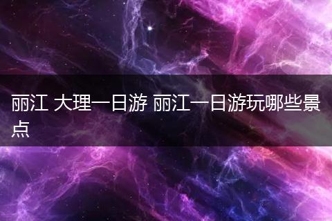 丽江 大理一日游 丽江一日游玩哪些景点