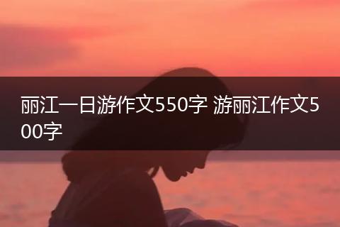丽江一日游作文550字 游丽江作文500字