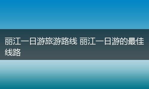 丽江一日游旅游路线 丽江一日游的最佳线路
