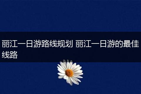 丽江一日游路线规划 丽江一日游的最佳线路
