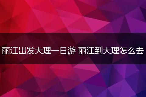 丽江出发大理一日游 丽江到大理怎么去