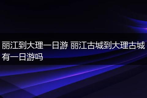 丽江到大理一日游 丽江古城到大理古城有一日游吗