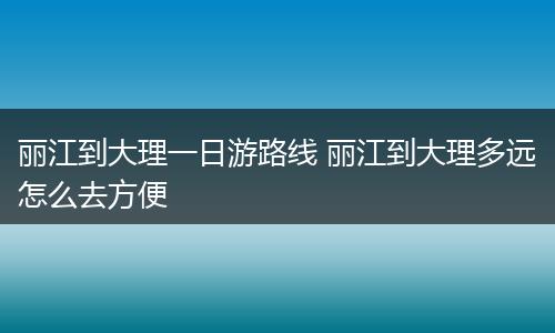 丽江到大理一日游路线 丽江到大理多远怎么去方便