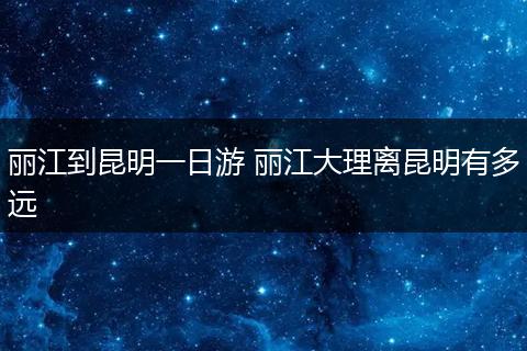 丽江到昆明一日游 丽江大理离昆明有多远