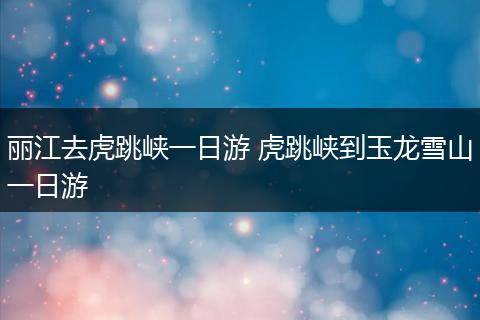 丽江去虎跳峡一日游 虎跳峡到玉龙雪山一日游