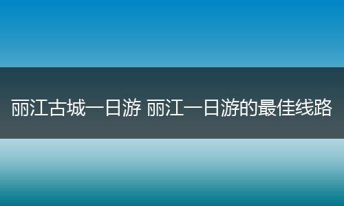 丽江古城一日游 丽江一日游的最佳线路
